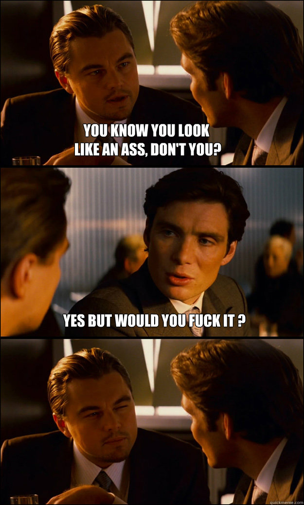 you know you look
 like an ass, don't you? Yes but would you fuck it ?   Inception