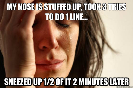 My nose is stuffed up, took 3 tries to do 1 line... Sneezed up 1/2 of it 2 minutes later  First World Problems