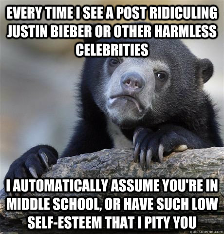 Every time I see a post ridiculing justin bieber or other harmless celebrities  I automatically assume you're in middle school, or have such low self-esteem that I pity you  