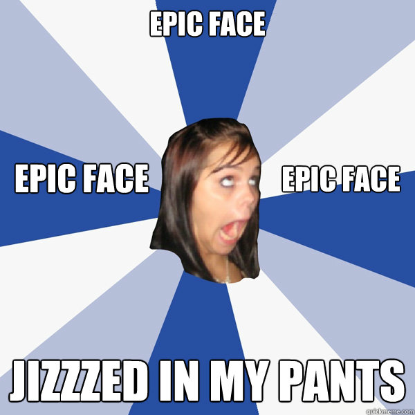 EPIC FACE JIZZZED IN MY PANTS EPIC FACE EPIC FACE  Annoying Facebook Girl