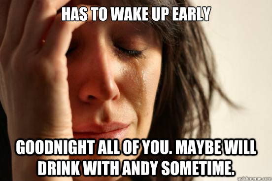 Has to wake up early goodnight all of you. Maybe will drink with Andy sometime.  First World Problems