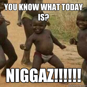 you know what today is? niggaz!!!!!!  Its friday niggas