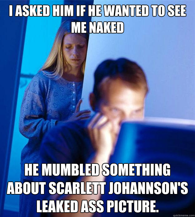 I asked him if he wanted to see me naked he mumbled something about Scarlett Johannson's leaked ass picture.  Redditors Wife