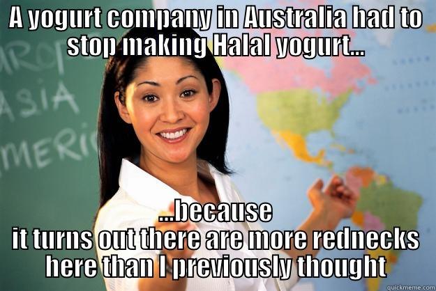 A YOGURT COMPANY IN AUSTRALIA HAD TO STOP MAKING HALAL YOGURT... …BECAUSE IT TURNS OUT THERE ARE MORE REDNECKS HERE THAN I PREVIOUSLY THOUGHT Unhelpful High School Teacher