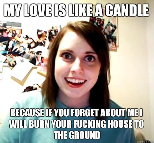 My love is like a candle Because If you forget about me I will burn your fucking house to the ground - My love is like a candle Because If you forget about me I will burn your fucking house to the ground  Overly Attached Girlfriend