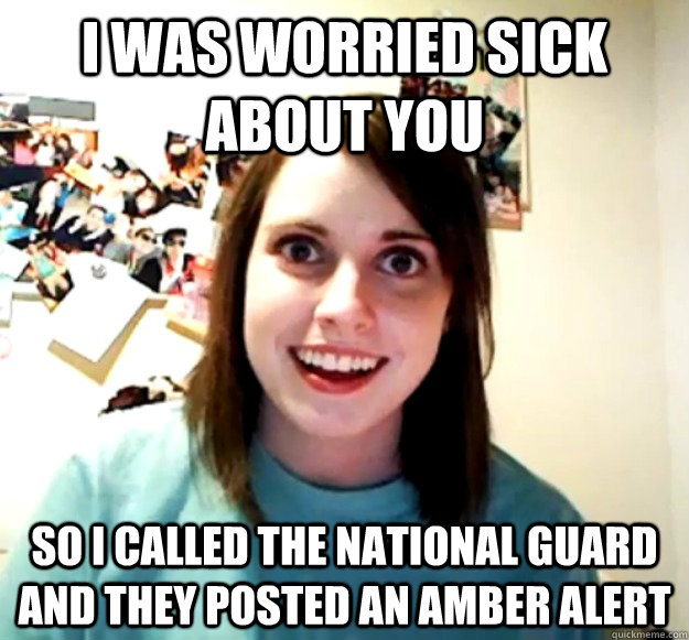 I WAS WORRIED SICK ABOUT YOU SO I CALLED THE NATIONAL GUARD AND THEY POSTED AN AMBER ALERT  Overly Attached Girlfriend