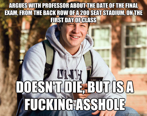 Argues with professor about the date of the final exam, from the back row of a 200 seat stadium, on the first day of class  Doesn't die, but is a fucking asshole  College Freshman