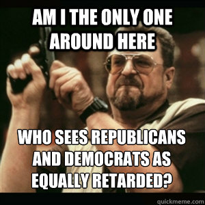 Am i the only one around here who sees republicans and democrats as equally retarded? - Am i the only one around here who sees republicans and democrats as equally retarded?  Misc