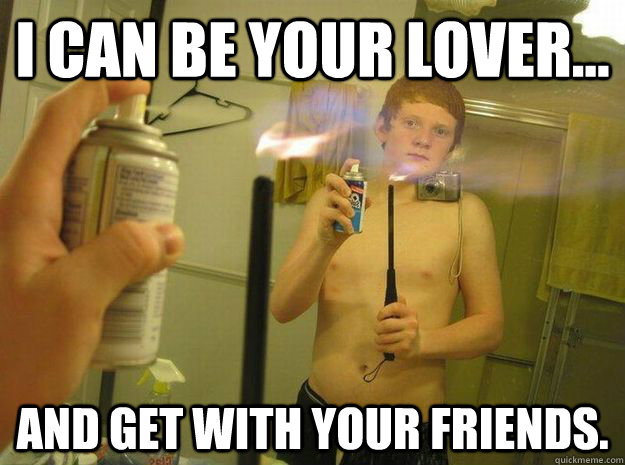 I can be your lover... And get with your friends.  