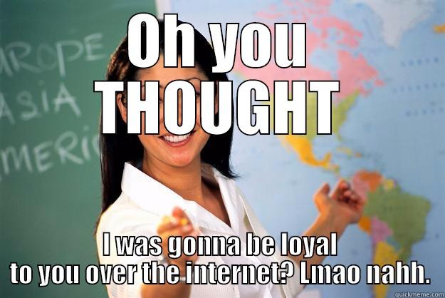 OH YOU THOUGHT I WAS GONNA BE LOYAL TO YOU OVER THE INTERNET? LMAO NAHH. Unhelpful High School Teacher