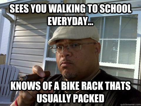 Sees you walking to school everyday... Knows of a bike rack thats usually packed  Ghetto Good Guy Greg