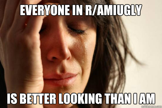 everyone in r/amiugly is better looking than i am  First World Problems