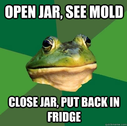 Open jar, see mold close jar, put back in fridge  Foul Bachelor Frog