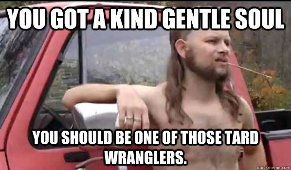 You got a kind gentle soul You should be one of those tard wranglers. - You got a kind gentle soul You should be one of those tard wranglers.  Almost Politically Correct Redneck
