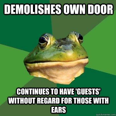 demolishes own door continues to have 'guests' without regard for those with ears  Foul Bachelor Frog