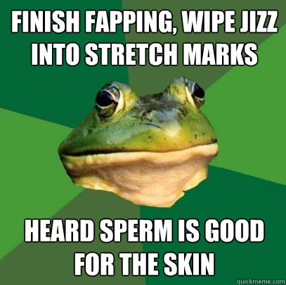 Finish fapping, wipe jizz into stretch marks  heard sperm is good for the skin   Foul Bachelor Frog