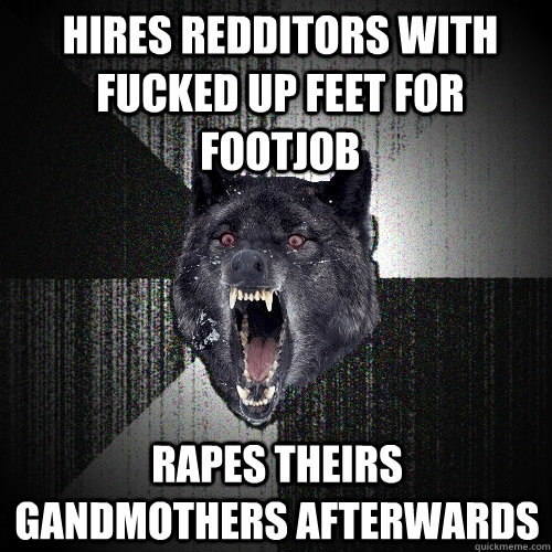 hires redditors with fucked up feet for footjob rapes theirs gandmothers afterwards  Insanity Wolf