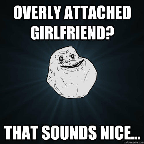 Overly attached girlfriend? that Sounds nice... - Overly attached girlfriend? that Sounds nice...  Forever Alone