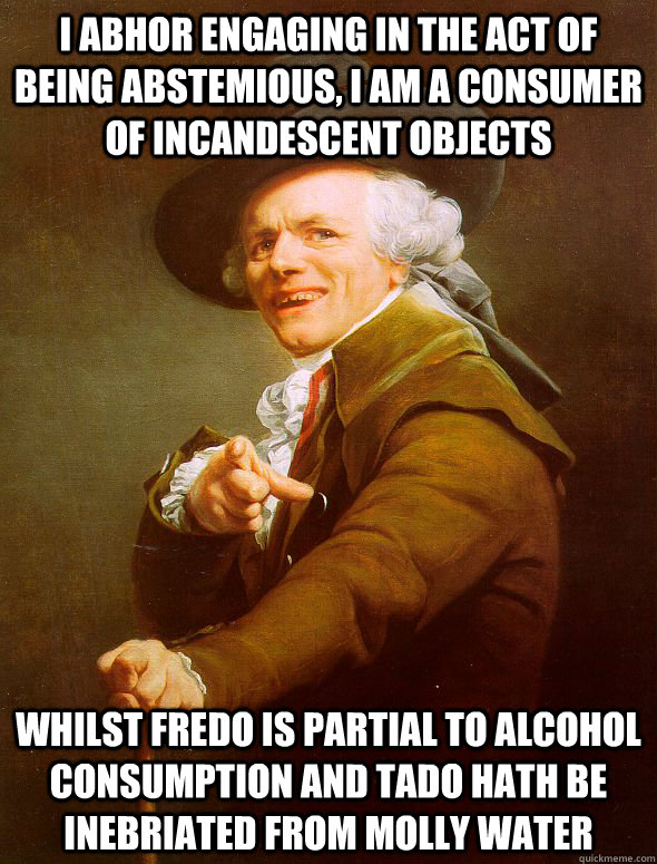 I abhor engaging in the act of being abstemious, I am a consumer of incandescent objects Whilst fredo is partial to alcohol consumption and Tado hath be inebriated from molly water  Joseph Ducreux