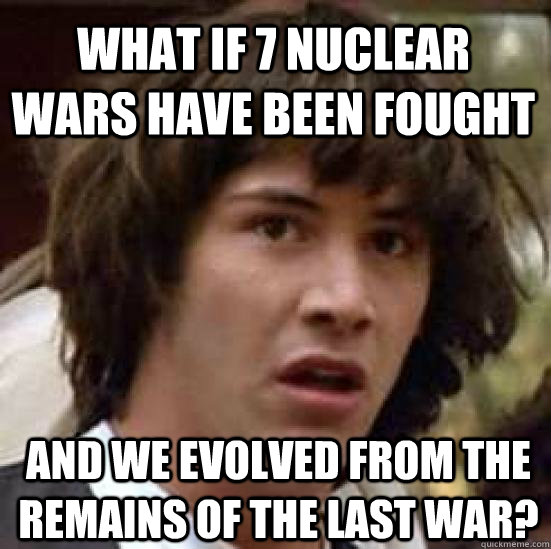 what if 7 nuclear wars have been fought and we evolved from the remains of the last war?  conspiracy keanu