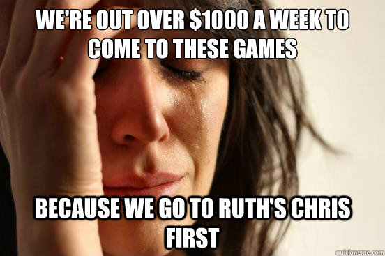 We're out over $1000 a week to come to these games because we go to Ruth's Chris first  First World Problems