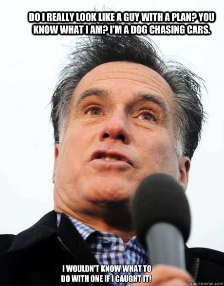 Do I really look like a guy with a plan? You know what I am? I'm a dog chasing cars.  I wouldn't know what to do with one if I caught it! 
 - Do I really look like a guy with a plan? You know what I am? I'm a dog chasing cars.  I wouldn't know what to do with one if I caught it! 
  Stupid Romney