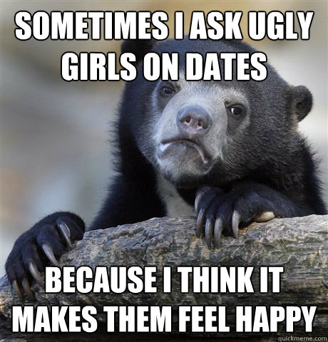 sometimes i ask ugly girls on dates Because i think it makes them feel happy  Confession Bear