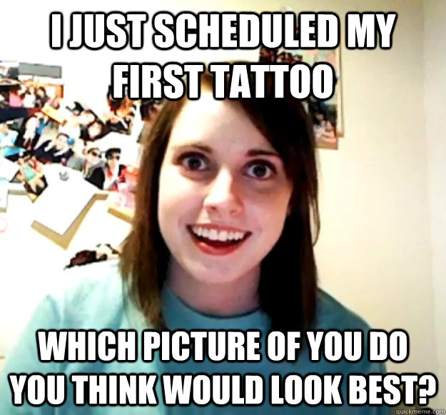 I just scheduled my first tattoo which picture of you do you think would look best? - I just scheduled my first tattoo which picture of you do you think would look best?  Overly Attached Girlfriend