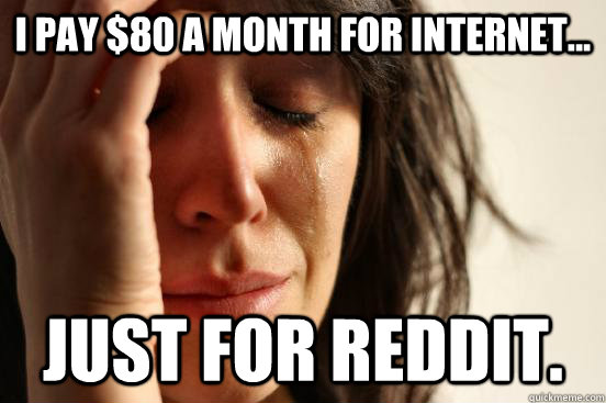 I pay $80 a month for internet... Just for Reddit.  First World Problems