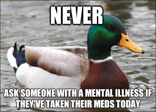 Never Ask someone with a mental illness if they've taken their meds today  Actual Advice Mallard