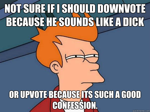 Not sure if i should downvote because he sounds like a dick Or upvote because its such a good confession. - Not sure if i should downvote because he sounds like a dick Or upvote because its such a good confession.  Futurama Fry