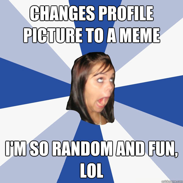 Changes profile picture to a meme I'm so random and fun, lol  Annoying Facebook Girl