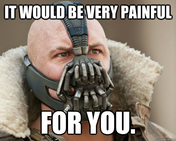 It would be very painful For you.  Bane Connery