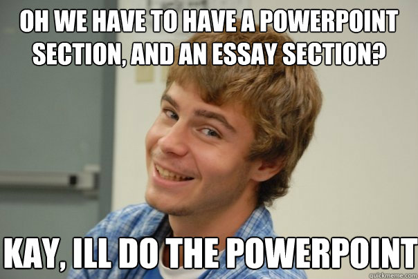 Oh we have to have a powerpoint section, AND an essay section? Kay, ill do the powerpoint  Team Project Douche
