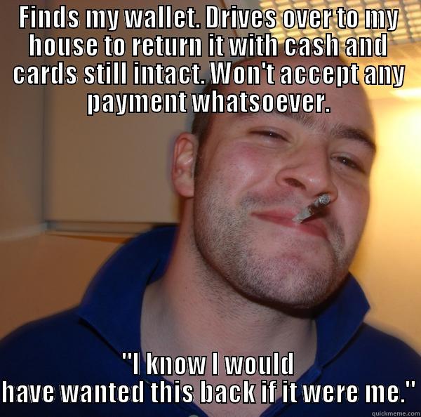 FINDS MY WALLET. DRIVES OVER TO MY HOUSE TO RETURN IT WITH CASH AND CARDS STILL INTACT. WON'T ACCEPT ANY PAYMENT WHATSOEVER. 