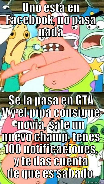 UNO ESTA EN FACEBOOK, NO PASA NADA SE LA PASA EN GTA V Y EL PIPA CONSIGUE NOVIA, SALE UN NUEVO CHAMP, TENES 100 NOTIFICACIONES, Y TE DAS CUENTA DE QUE ES SABADO. Push it somewhere else Patrick