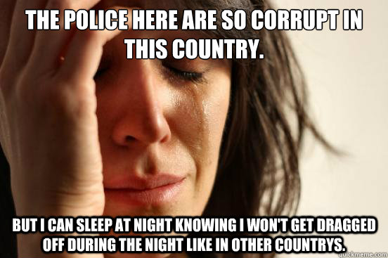 The Police here are so corrupt in this country. But I can sleep at night knowing I won't get dragged off during the night like in other countrys.   First World Problems