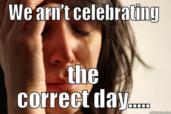 WE ARN'T CELEBRATING THE CORRECT DAY..... First World Problems