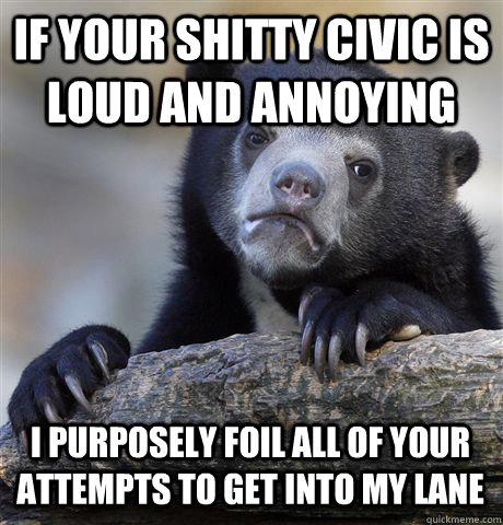 IF YOUR SHITTY CIVIC IS LOUD AND ANNOYING I PURPOSELY FOIL ALL OF YOUR ATTEMPTS TO GET INTO MY LANE  Confession Bear