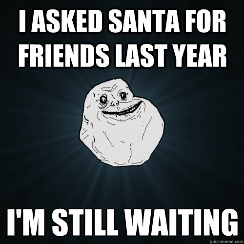 i asked santa for friends last year i'm still waiting  Forever Alone