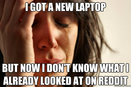 i got a new laptop but now i don't know what i already looked at on reddit   First World Problems