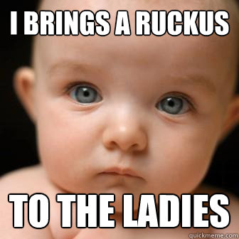 I brings a ruckus to the ladies  Serious Baby