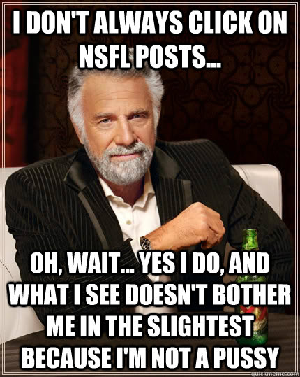 I don't always click on NSFL posts... Oh, wait... yes I do, and what I see doesn't bother me in the slightest because I'm not a pussy  The Most Interesting Man In The World