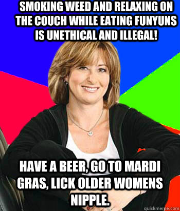 Smoking weed and relaxing on the couch while eating funyuns is unethical and illegal! Have a beer, go to mardi gras, lick older womens nipple.  Sheltering Suburban Mom