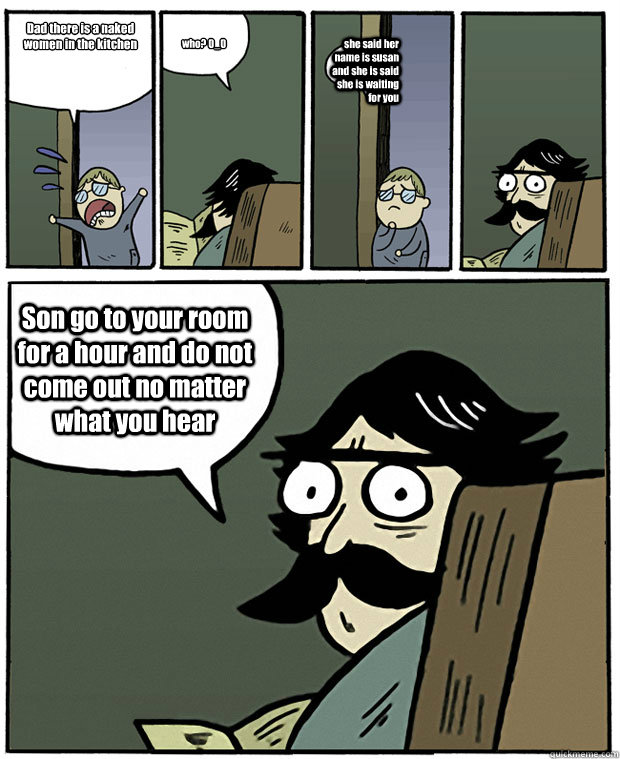Dad there is a naked women in the kitchen who? 0_0 she said her name is susan and she is said she is waiting for you  Son go to your room for a hour and do not come out no matter what you hear  Stare Dad