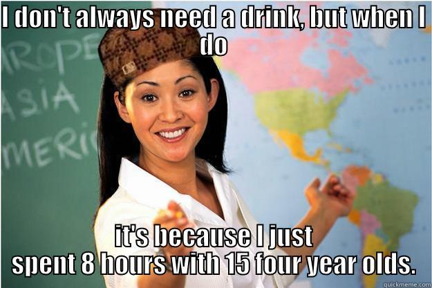 I DON'T ALWAYS NEED A DRINK, BUT WHEN I DO IT'S BECAUSE I JUST SPENT 8 HOURS WITH 15 FOUR YEAR OLDS. Scumbag Teacher