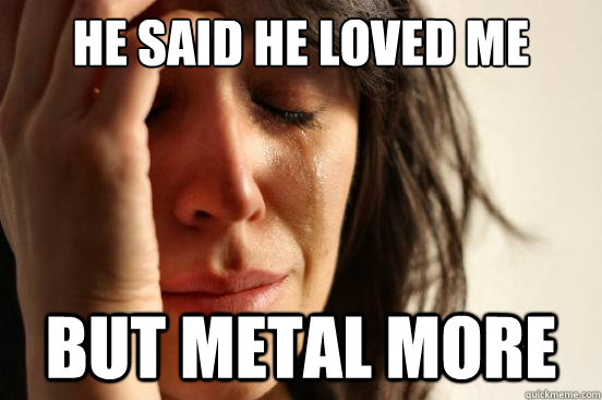 he said he loved me but metal more  First World Problems