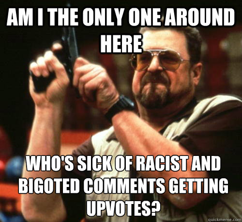 Am i the only one around here Who's SICK of racist AND bigoted comments getting upvotes?     Am I The Only One Around Here