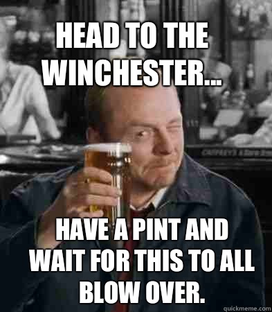 Head to the Winchester... Have a pint and wait for this to all blow over.  - Head to the Winchester... Have a pint and wait for this to all blow over.   Shaun of The Dead