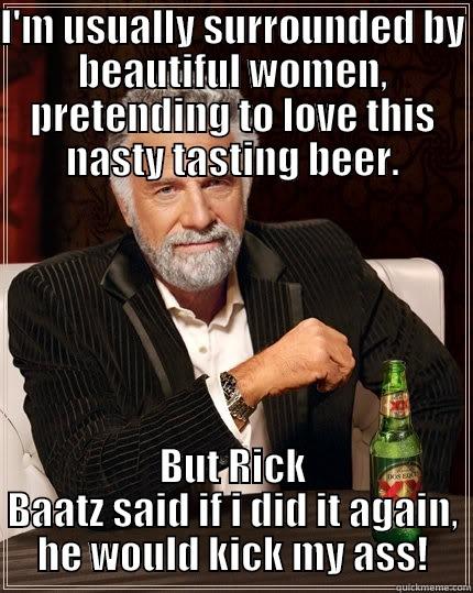 I'M USUALLY SURROUNDED BY BEAUTIFUL WOMEN, PRETENDING TO LOVE THIS NASTY TASTING BEER. BUT RICK BAATZ SAID IF I DID IT AGAIN, HE WOULD KICK MY ASS! The Most Interesting Man In The World